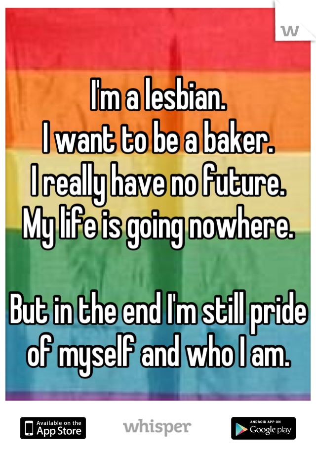 I'm a lesbian.
I want to be a baker.
I really have no future.
My life is going nowhere.

But in the end I'm still pride of myself and who I am.