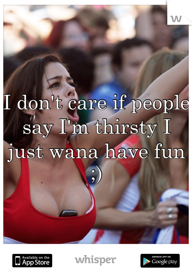 I don't care if people say I'm thirsty I just wana have fun ;)
