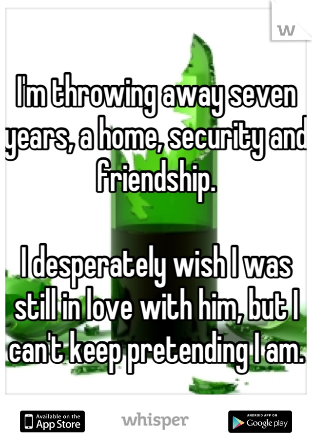 I'm throwing away seven years, a home, security and friendship. 

I desperately wish I was still in love with him, but I can't keep pretending I am.