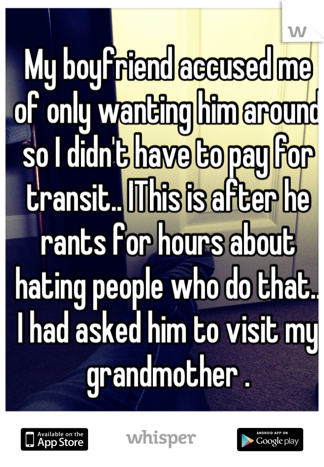 My boyfriend accused me of only wanting him around so I didn't have to pay for transit.. IThis is after he rants for hours about hating people who do that.. I had asked him to visit my grandmother .