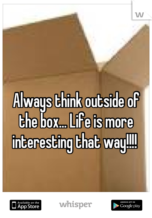 Always think outside of the box... Life is more interesting that way!!!! 