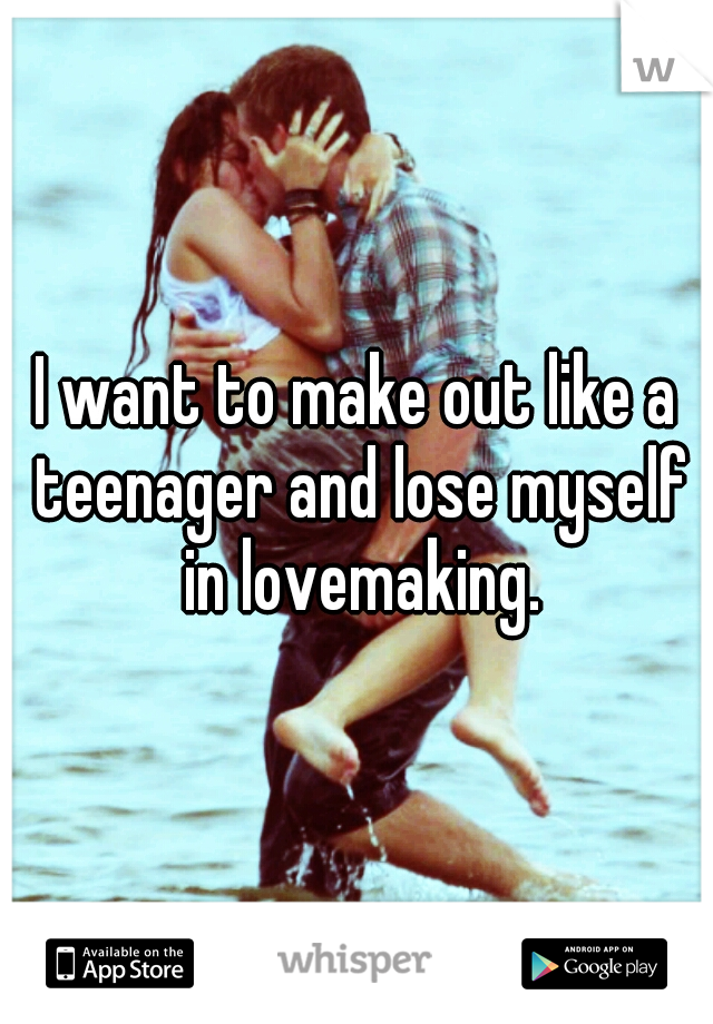 I want to make out like a teenager and lose myself in lovemaking.