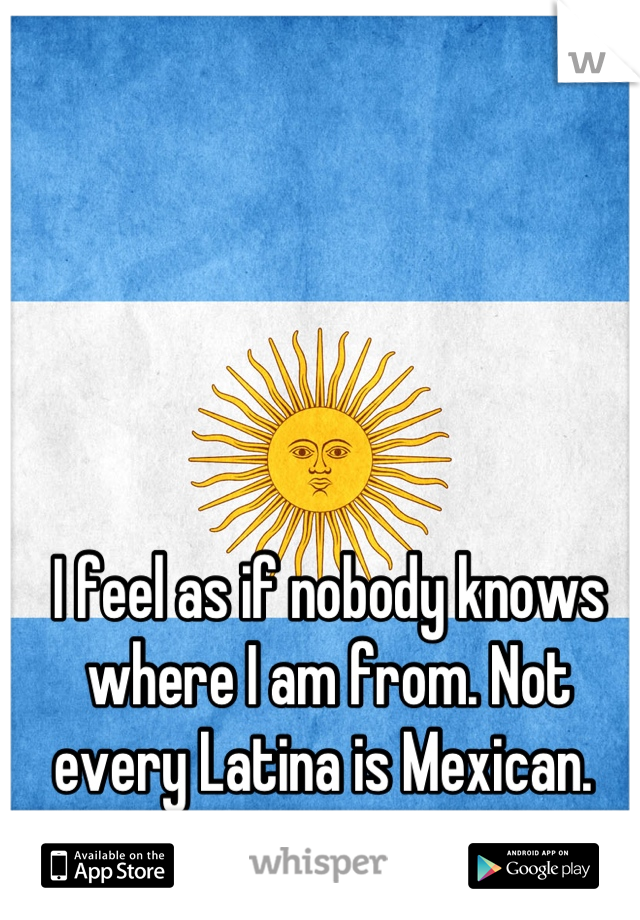 I feel as if nobody knows where I am from. Not every Latina is Mexican. 