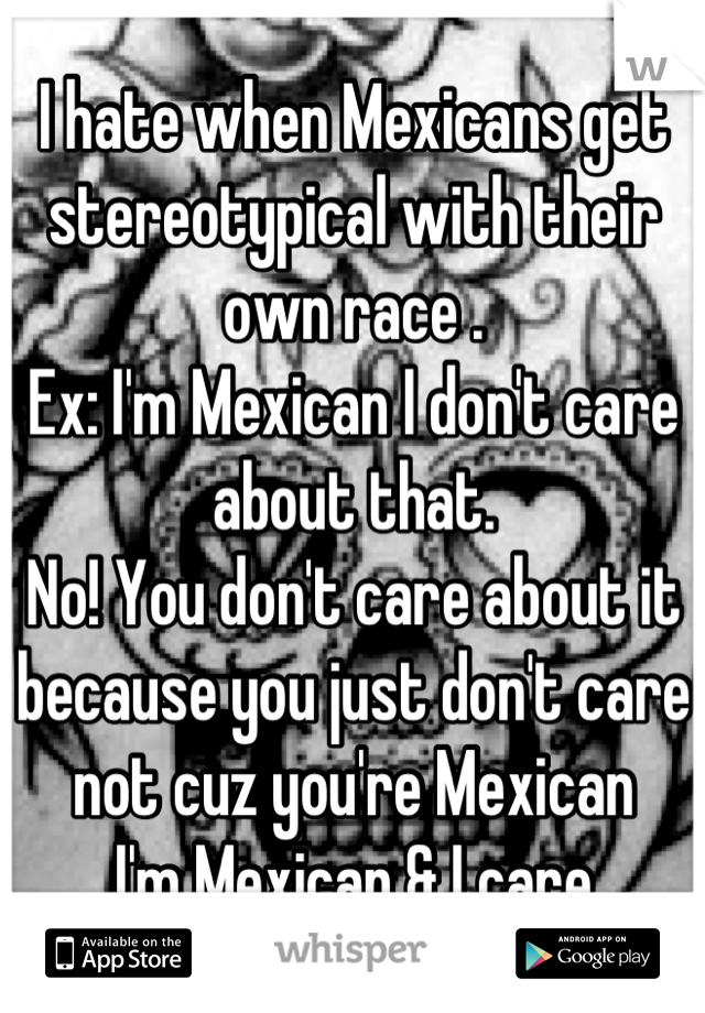I hate when Mexicans get stereotypical with their own race .
Ex: I'm Mexican I don't care about that.
No! You don't care about it because you just don't care not cuz you're Mexican
I'm Mexican & I care