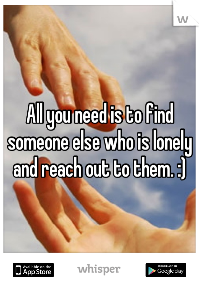 All you need is to find someone else who is lonely and reach out to them. :)