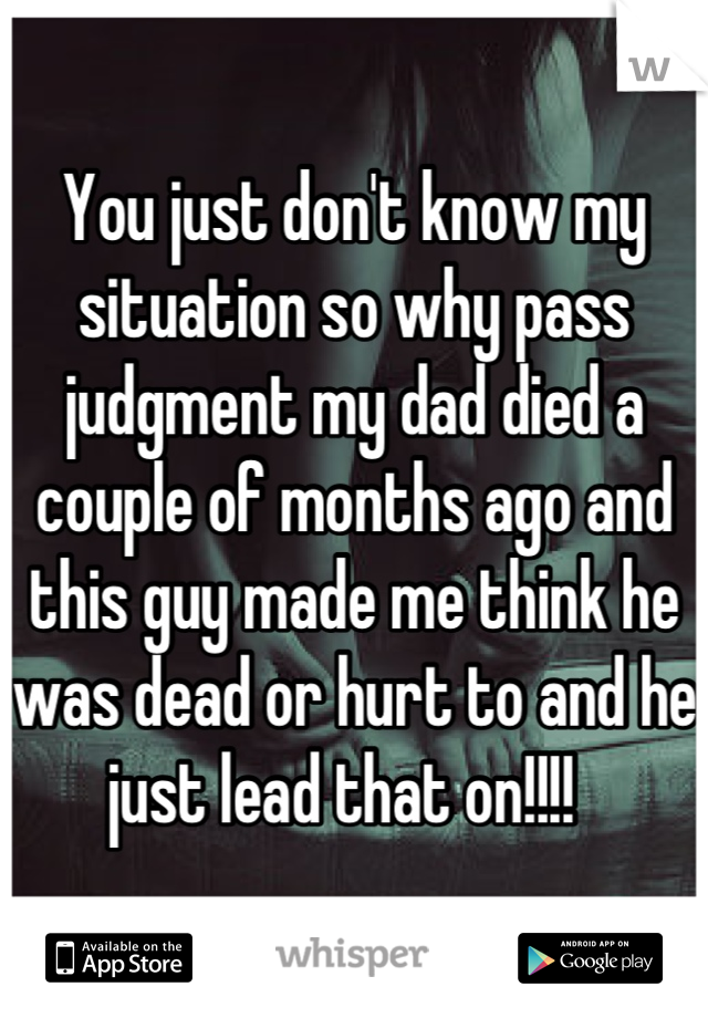 You just don't know my situation so why pass judgment my dad died a couple of months ago and this guy made me think he was dead or hurt to and he just lead that on!!!!  
