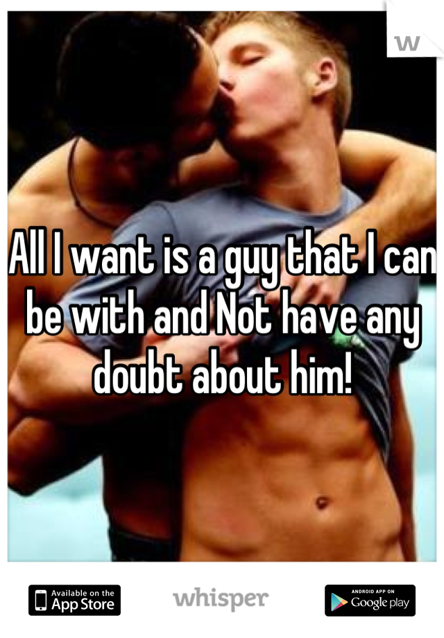 All I want is a guy that I can be with and Not have any doubt about him!