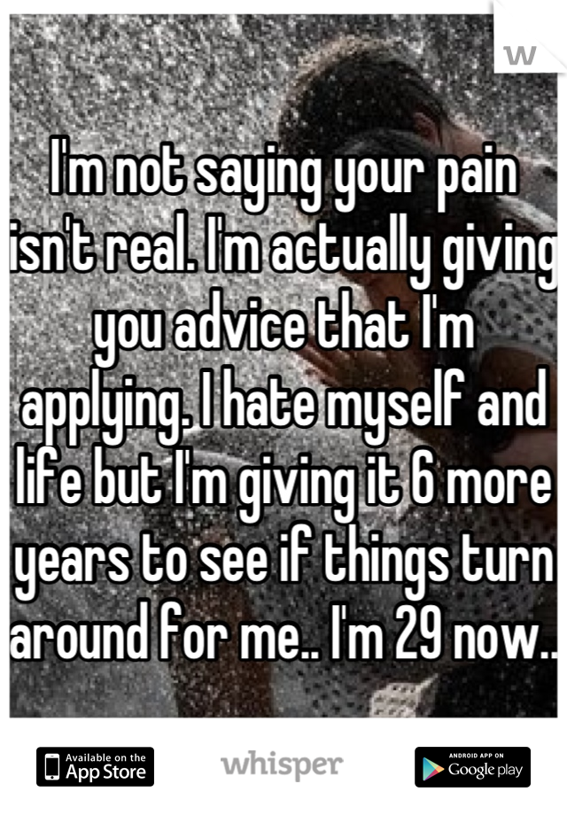 I'm not saying your pain isn't real. I'm actually giving you advice that I'm applying. I hate myself and life but I'm giving it 6 more years to see if things turn around for me.. I'm 29 now..