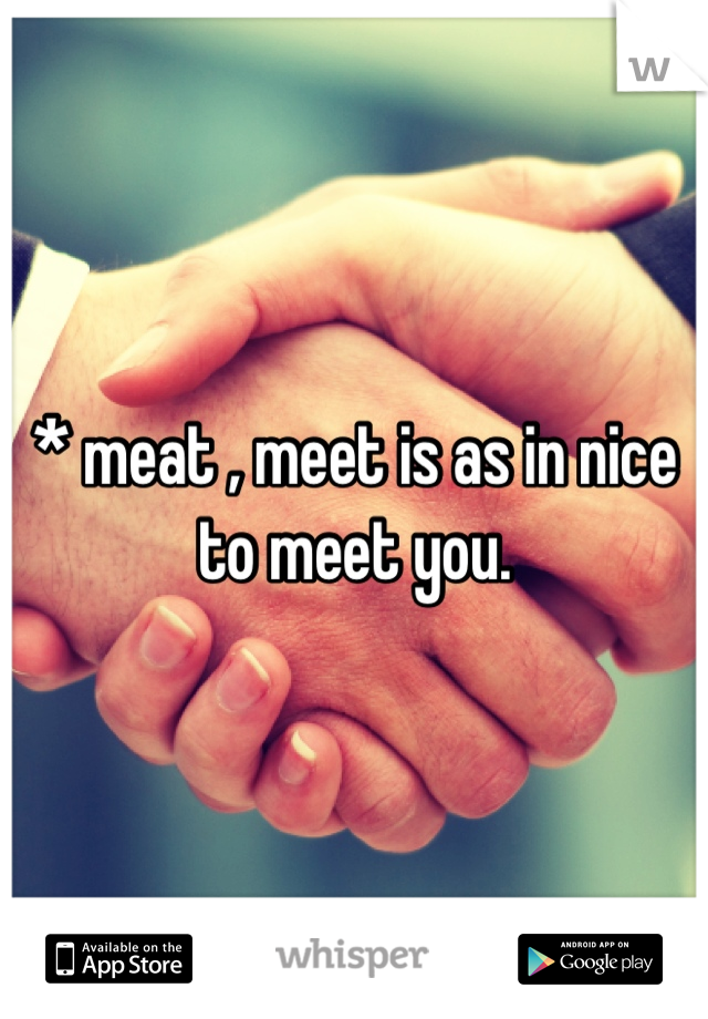 * meat , meet is as in nice to meet you.