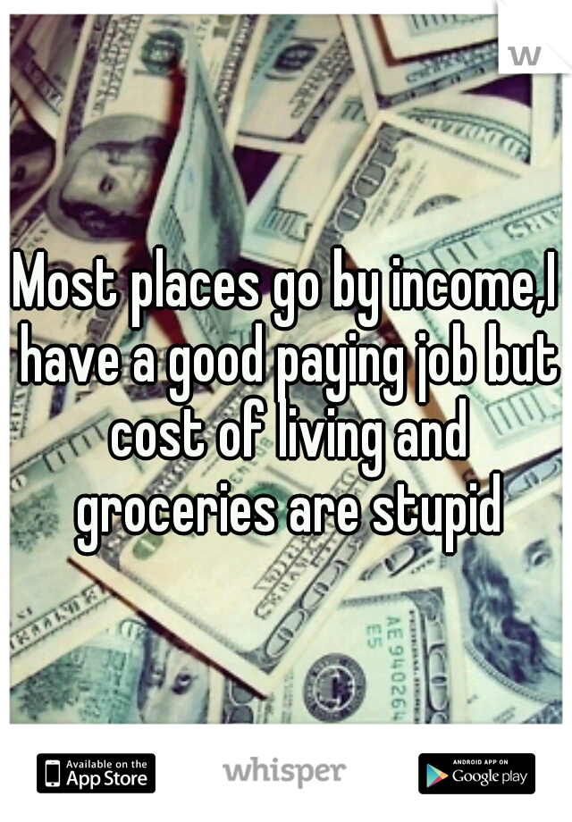 Most places go by income,I have a good paying job but cost of living and groceries are stupid