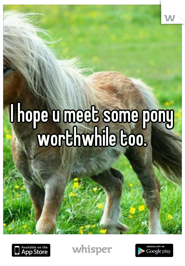 I hope u meet some pony worthwhile too. 