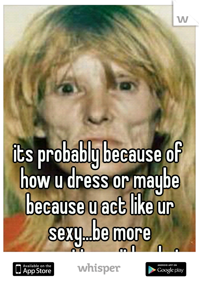 its probably because of how u dress or maybe because u act like ur sexy...be more conservative with what u show n u shldnt have that prob anymore