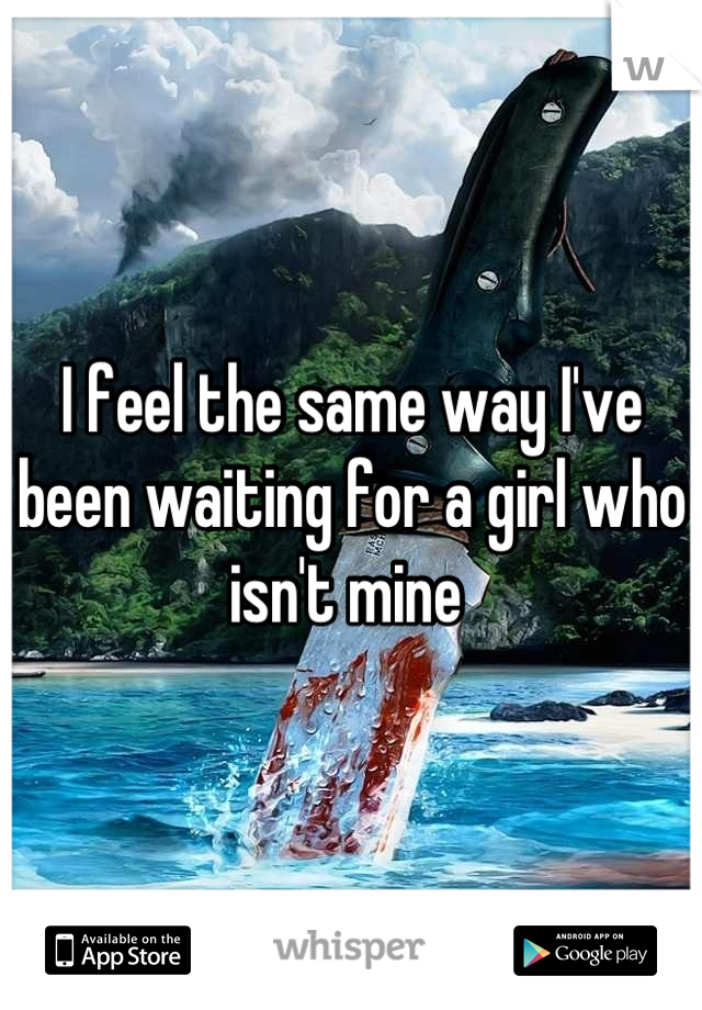 I feel the same way I've been waiting for a girl who isn't mine 