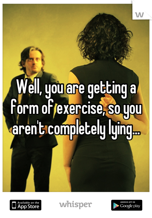 Well, you are getting a form of exercise, so you aren't completely lying...