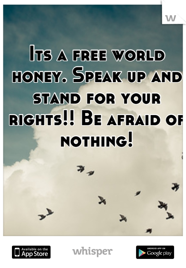 Its a free world honey. Speak up and stand for your rights!! Be afraid of nothing!
