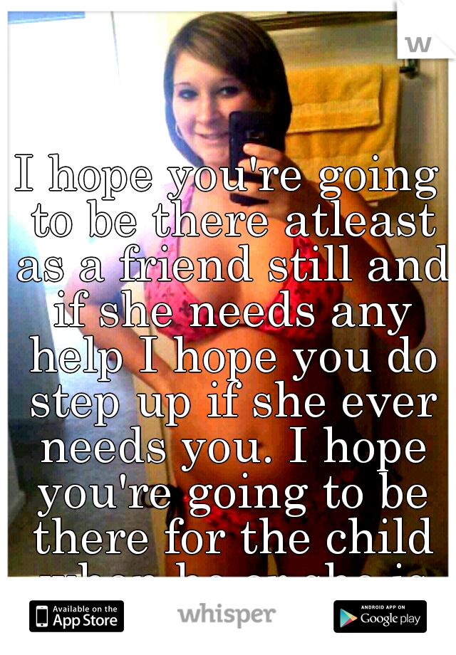 I hope you're going to be there atleast as a friend still and if she needs any help I hope you do step up if she ever needs you. I hope you're going to be there for the child when he or she is born