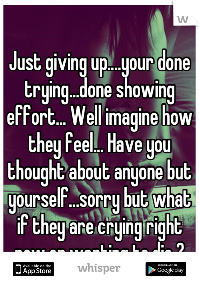 Just giving up....your done trying...done showing effort... Well imagine how they feel... Have you thought about anyone but yourself...sorry but what if they are crying right now or wanting to die ?