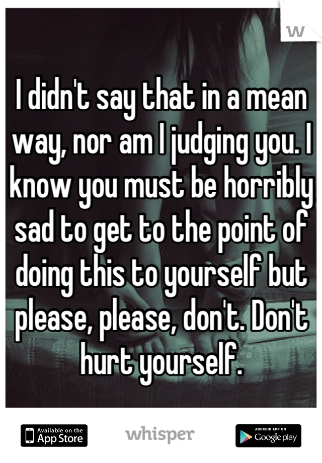 I didn't say that in a mean way, nor am I judging you. I know you must be horribly sad to get to the point of doing this to yourself but please, please, don't. Don't hurt yourself.