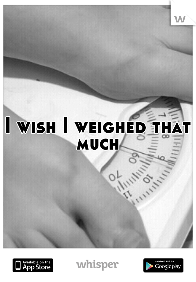 I wish I weighed that much 