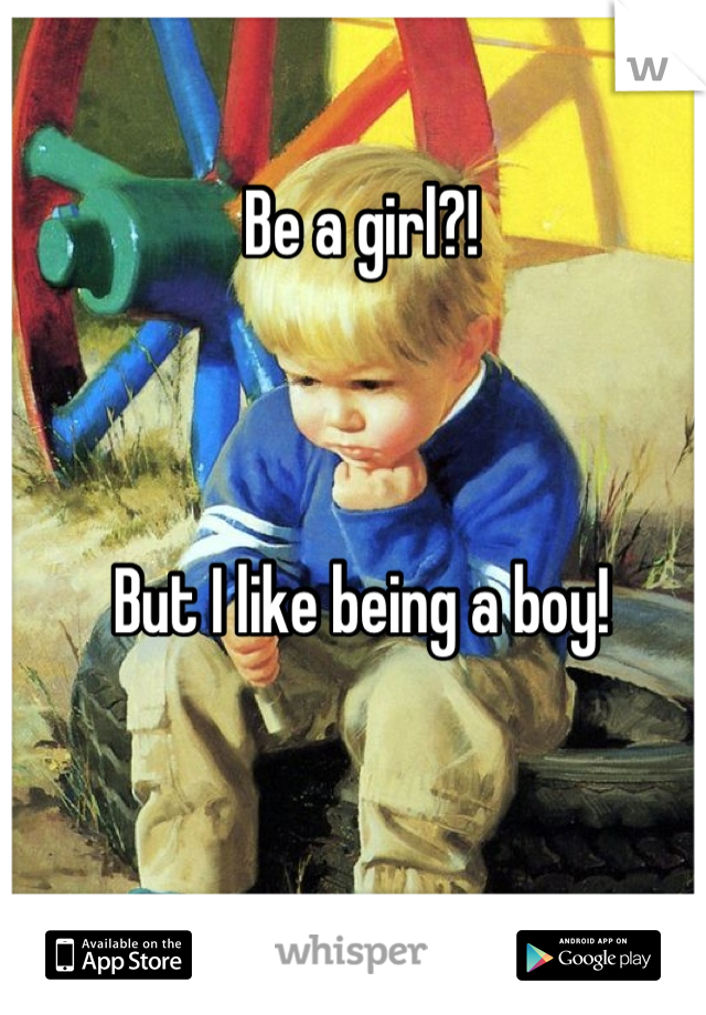 Be a girl?! 



But I like being a boy!