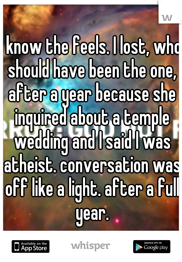 I know the feels. I lost, who should have been the one, after a year because she inquired about a temple wedding and I said I was atheist. conversation was off like a light. after a full year.