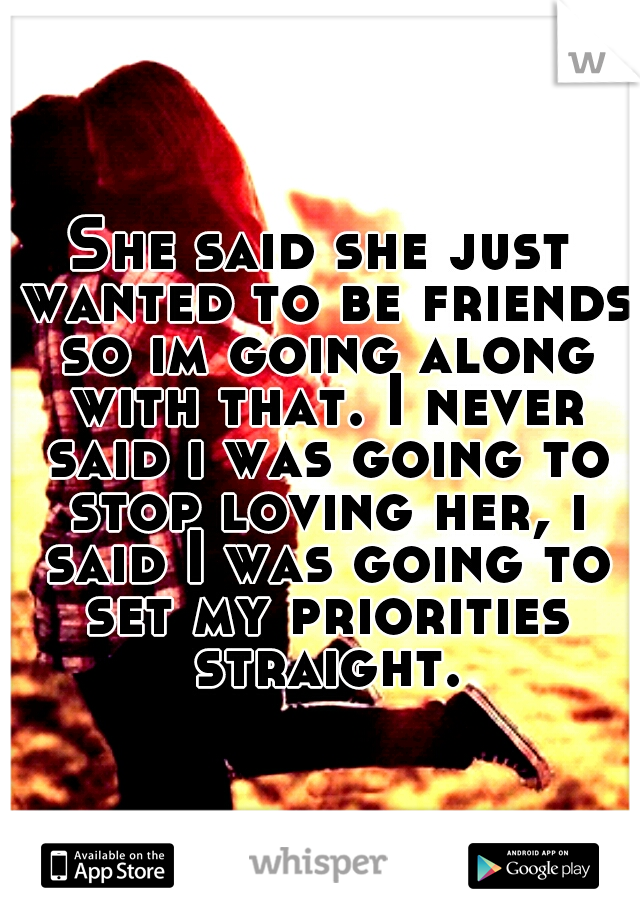 She said she just wanted to be friends so im going along with that. I never said i was going to stop loving her, i said I was going to set my priorities straight.