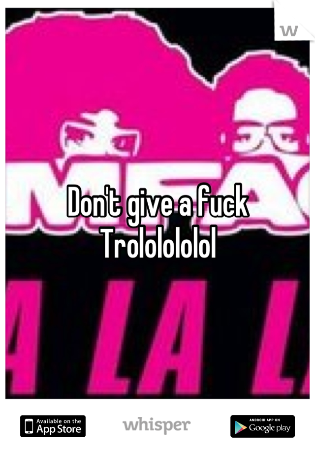 Don't give a fuck 
Trololololol