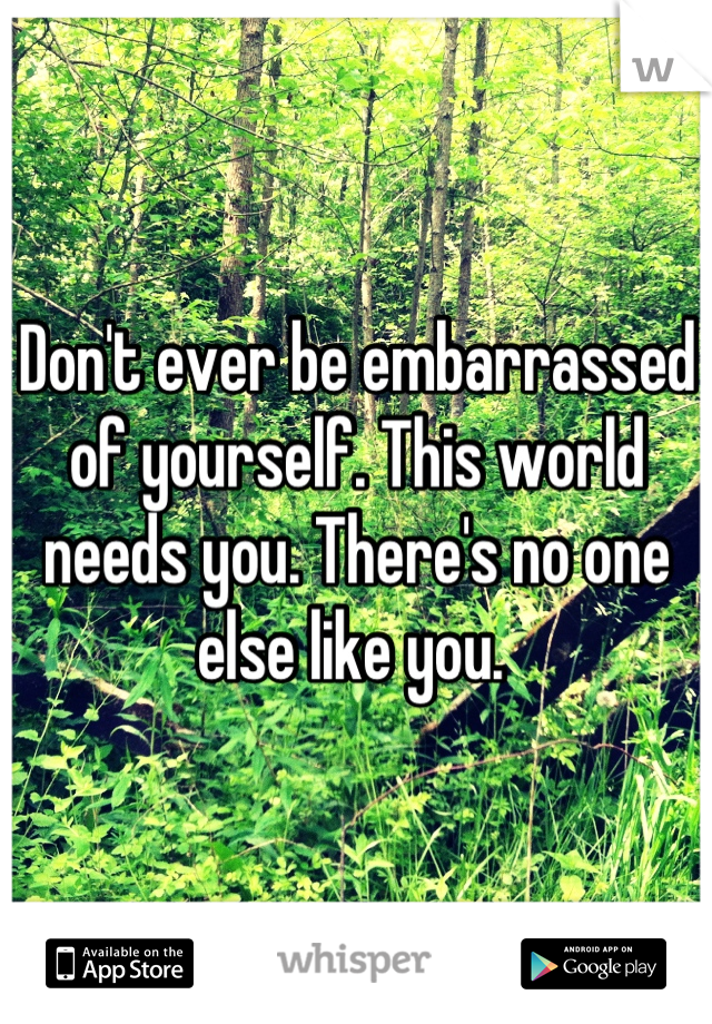 Don't ever be embarrassed of yourself. This world needs you. There's no one else like you. 