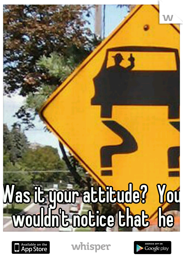 Was it your attitude?
You wouldn't notice that
he would....
