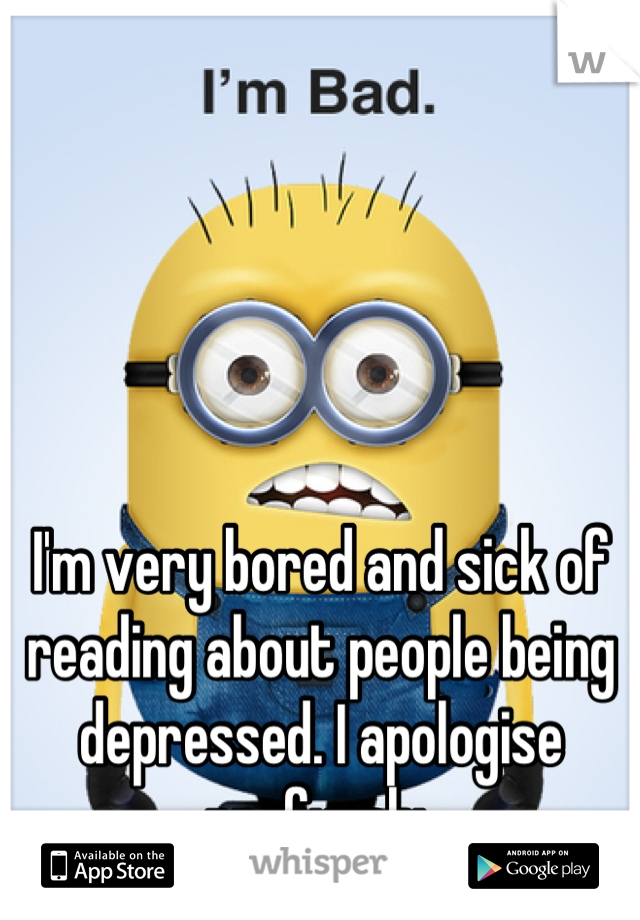 I'm very bored and sick of reading about people being depressed. I apologise profusely 