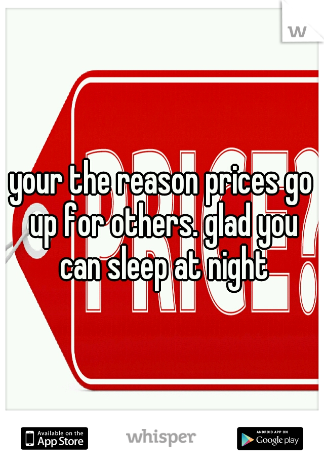 your the reason prices go up for others. glad you can sleep at night