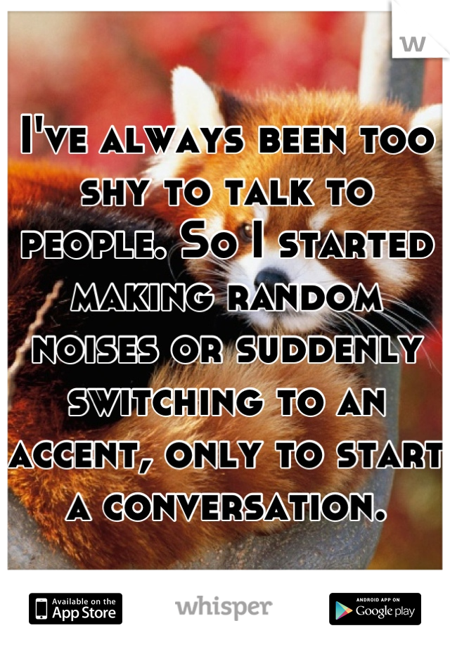 I've always been too shy to talk to people. So I started making random noises or suddenly switching to an accent, only to start a conversation.
