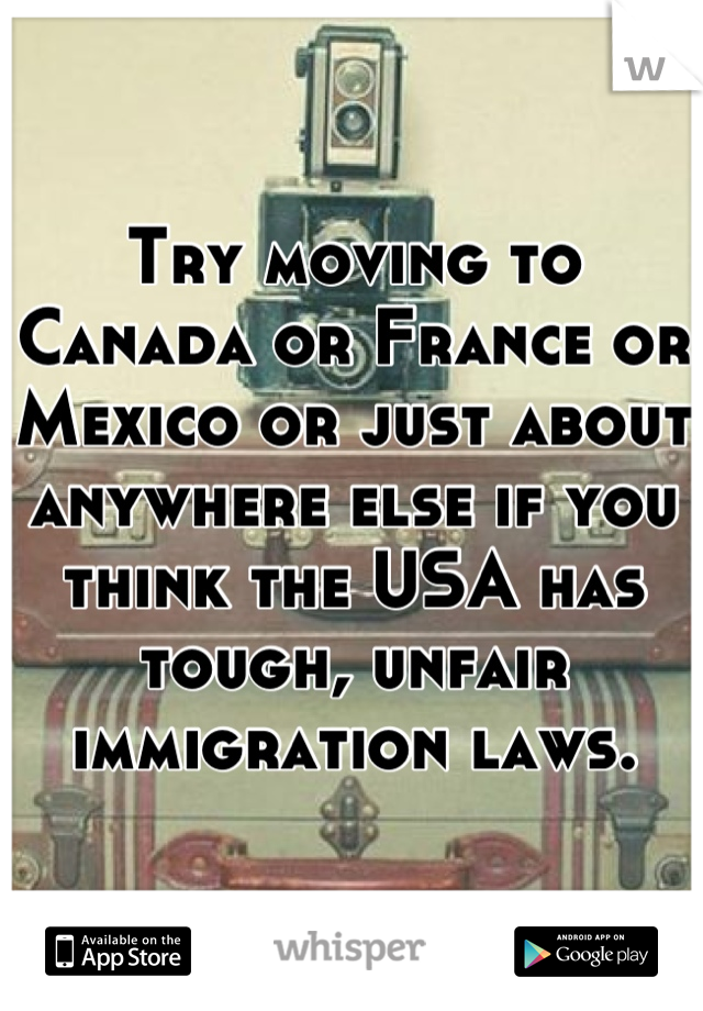 Try moving to Canada or France or Mexico or just about anywhere else if you think the USA has tough, unfair immigration laws.