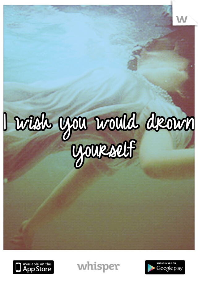 I wish you would drown yourself