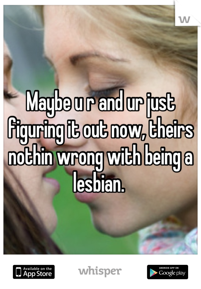 Maybe u r and ur just figuring it out now, theirs nothin wrong with being a lesbian. 