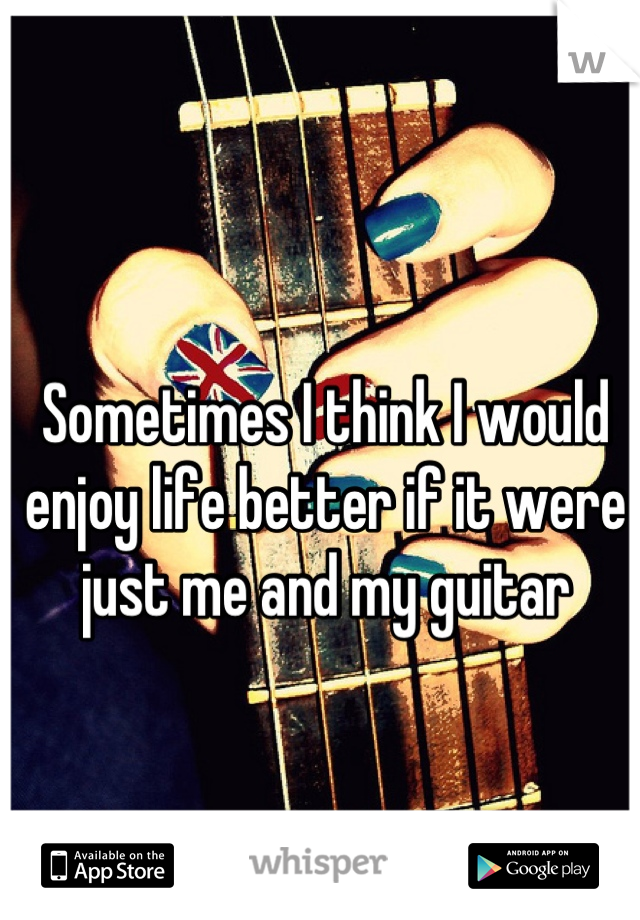 Sometimes I think I would enjoy life better if it were just me and my guitar
