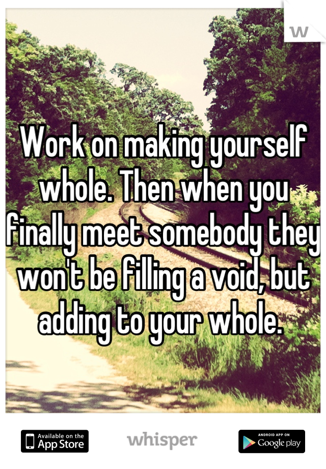 Work on making yourself whole. Then when you finally meet somebody they won't be filling a void, but adding to your whole. 