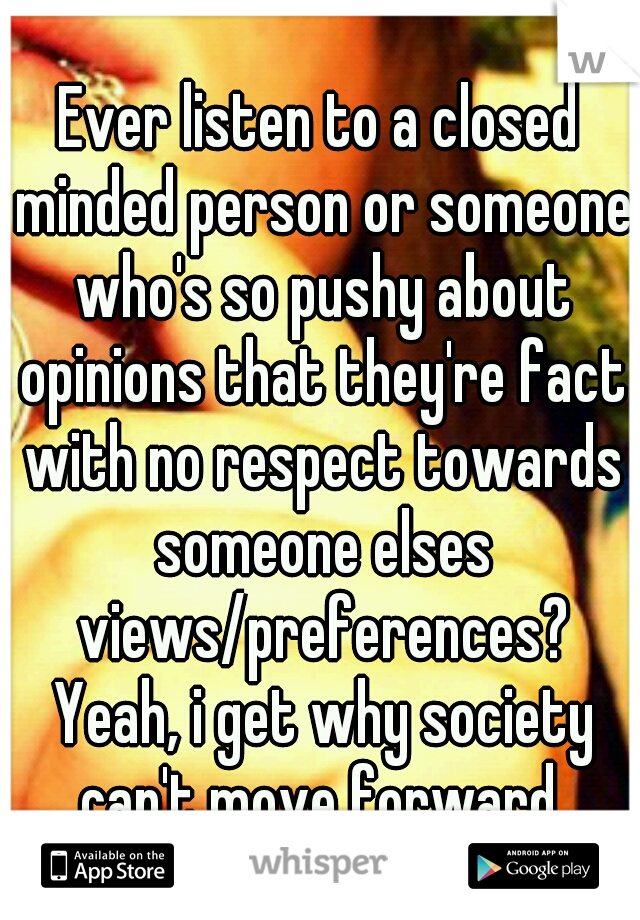 Ever listen to a closed minded person or someone who's so pushy about opinions that they're fact with no respect towards someone elses views/preferences? Yeah, i get why society can't move forward.