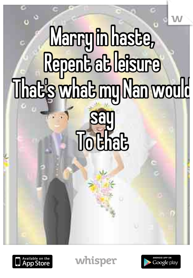 Marry in haste,
Repent at leisure
That's what my Nan would say
To that
