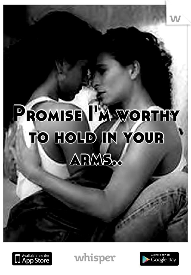 Promise I'm worthy to hold in your arms..