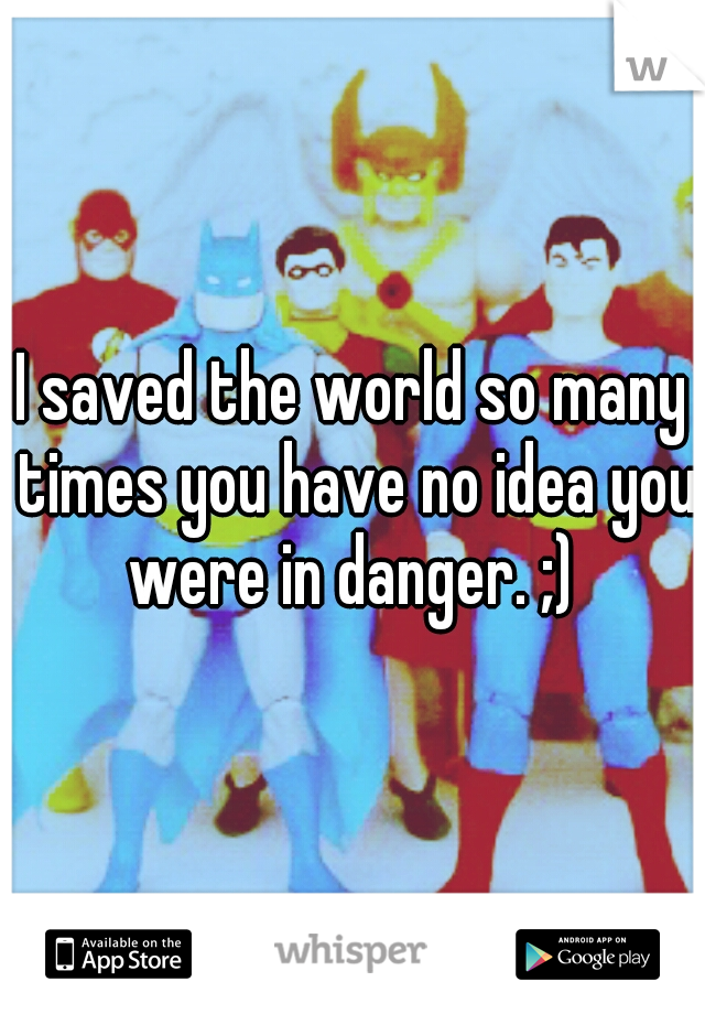 I saved the world so many times you have no idea you were in danger. ;) 