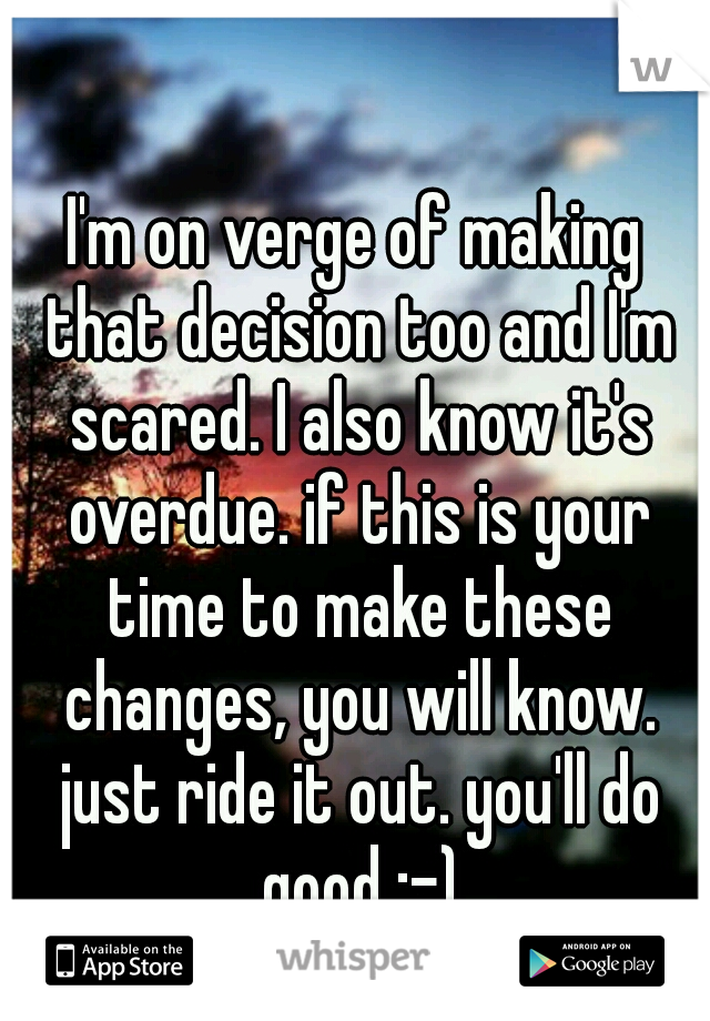 I'm on verge of making that decision too and I'm scared. I also know it's overdue. if this is your time to make these changes, you will know. just ride it out. you'll do good ;-)
