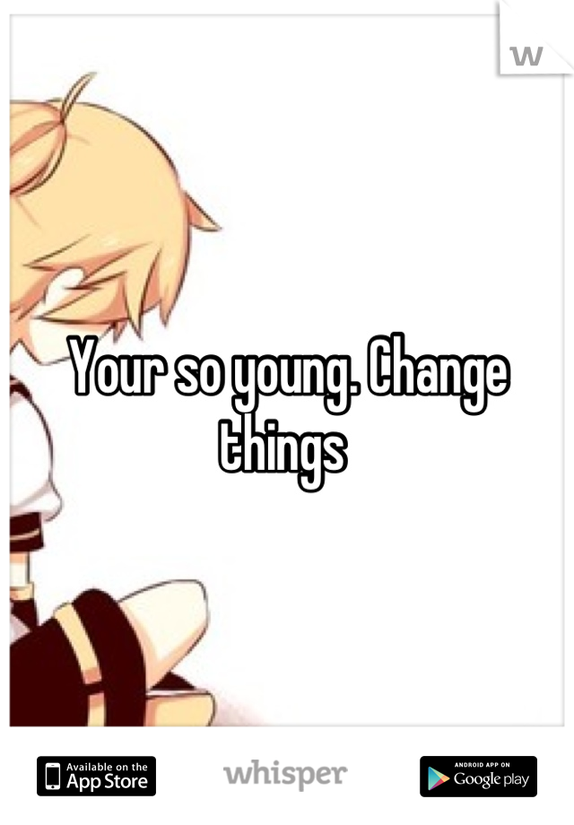 Your so young. Change things 