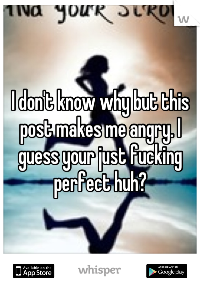 I don't know why but this post makes me angry. I guess your just fucking perfect huh?
