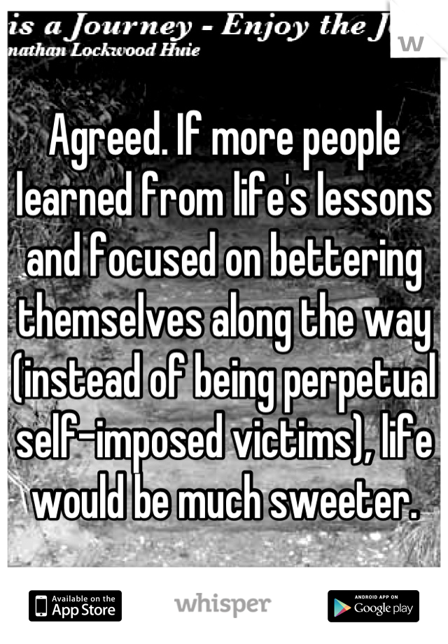 Agreed. If more people learned from life's lessons and focused on bettering themselves along the way (instead of being perpetual self-imposed victims), life would be much sweeter.