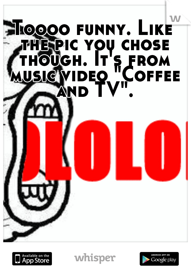 Toooo funny. Like the pic you chose though. It's from music video "Coffee and TV".