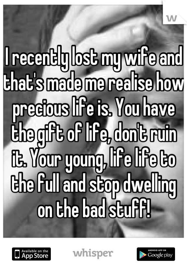 I recently lost my wife and that's made me realise how precious life is. You have the gift of life, don't ruin it. Your young, life life to the full and stop dwelling on the bad stuff!