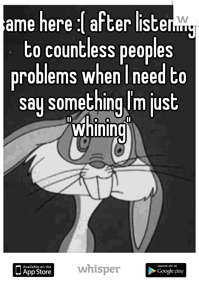 same here :( after listening to countless peoples problems when I need to say something I'm just "whining"
