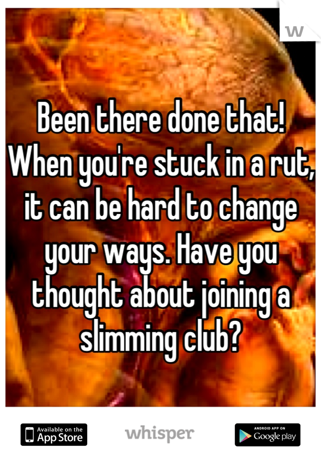 Been there done that! When you're stuck in a rut, it can be hard to change your ways. Have you thought about joining a slimming club?