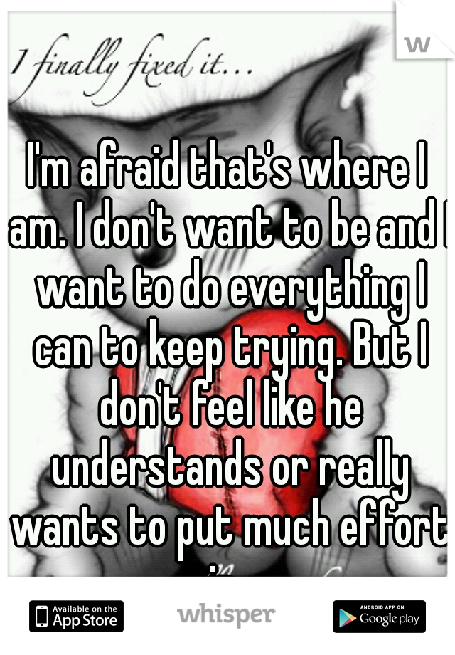 I'm afraid that's where I am. I don't want to be and I want to do everything I can to keep trying. But I don't feel like he understands or really wants to put much effort in. 